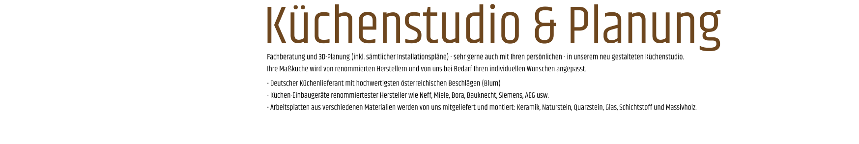 Fachberatung und 3D-Planung (inkl. sämtlicher Installationspläne) - sehr gerne auch mit Ihren persönlichen - in unserem neu gestalteten Küchenstudio. Ihre Maßküche wird von renommierten Herstellern und von uns bei Bedarf Ihren individuellen Wünschen angepasst. - Deutscher Küchenlieferant mit hochwertigsten österreichischen Beschlägen (Blum) - Küchen-Einbaugeräte renommiertester Hersteller wie Neff, Miele, Bora, Bauknecht, Siemens, AEG usw. - Arbeitsplatten aus verschiedenen Materialien werden von uns mitgeliefert und montiert: Keramik, Naturstein, Quarzstein, Glas, Schichtstoff und Massivholz.       Küchenstudio & Planung
