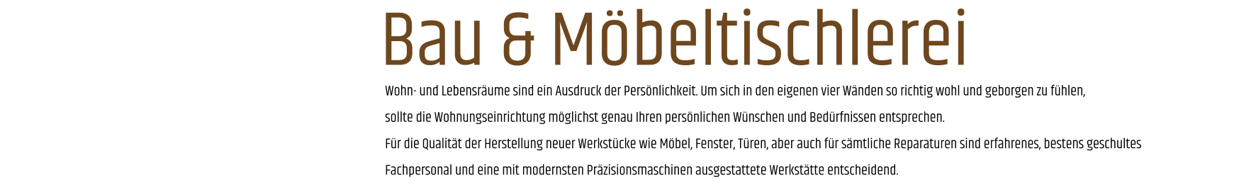 Wohn- und Lebensräume sind ein Ausdruck der Persönlichkeit. Um sich in den eigenen vier Wänden so richtig wohl und geborgen zu fühlen, sollte die Wohnungseinrichtung möglichst genau Ihren persönlichen Wünschen und Bedürfnissen entsprechen. Für die Qualität der Herstellung neuer Werkstücke wie Möbel, Fenster, Türen, aber auch für sämtliche Reparaturen sind erfahrenes, bestens geschultes Fachpersonal und eine mit modernsten Präzisionsmaschinen ausgestattete Werkstätte entscheidend. Bau & Möbeltischlerei