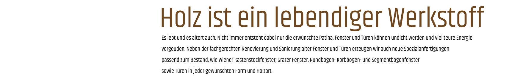 Es lebt und es altert auch. Nicht immer entsteht dabei nur die erwünschte Patina, Fenster und Türen können undicht werden und viel teure Energie vergeuden. Neben der fachgerechten Renovierung und Sanierung alter Fenster und Türen erzeugen wir auch neue Spezialanfertigungen passend zum Bestand, wie Wiener Kastenstockfenster, Grazer Fenster, Rundbogen- Korbbogen- und Segmentbogenfenster sowie Türen in jeder gewünschten Form und Holzart. Holz ist ein lebendiger Werkstoff