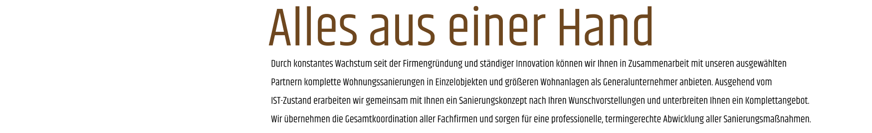 Durch konstantes Wachstum seit der Firmengründung und ständiger Innovation können wir Ihnen in Zusammenarbeit mit unseren ausgewählten Partnern komplette Wohnungssanierungen in Einzelobjekten und größeren Wohnanlagen als Generalunternehmer anbieten. Ausgehend vom IST-Zustand erarbeiten wir gemeinsam mit Ihnen ein Sanierungskonzept nach Ihren Wunschvorstellungen und unterbreiten Ihnen ein Komplettangebot. Wir übernehmen die Gesamtkoordination aller Fachfirmen und sorgen für eine professionelle, termingerechte Abwicklung aller Sanierungsmaßnahmen. Alles aus einer Hand
