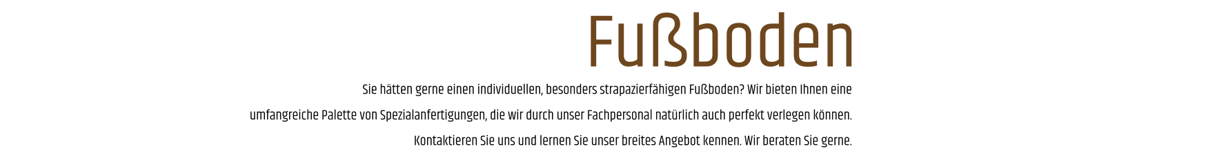 Sie hätten gerne einen individuellen, besonders strapazierfähigen Fußboden? Wir bieten Ihnen eine umfangreiche Palette von Spezialanfertigungen, die wir durch unser Fachpersonal natürlich auch perfekt verlegen können. Kontaktieren Sie uns und lernen Sie unser breites Angebot kennen. Wir beraten Sie gerne. Fußboden