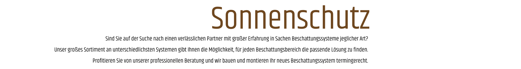 Sind Sie auf der Suche nach einen verlässlichen Partner mit großer Erfahrung in Sachen Beschattungssysteme jeglicher Art? Unser großes Sortiment an unterschiedlichsten Systemen gibt Ihnen die Möglichkeit, für jeden Beschattungsbereich die passende Lösung zu finden. Profitieren Sie von unserer professionellen Beratung und wir bauen und montieren Ihr neues Beschattungssystem termingerecht. Sonnenschutz